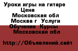 Уроки игры на гитаре. › Цена ­ 1 000 - Московская обл., Москва г. Услуги » Обучение. Курсы   . Московская обл.
